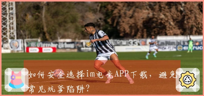 如何安全选择im电竞APP下载，避免常见坑爹陷阱？