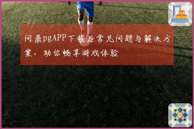 问鼎pgAPP下载后常见问题与解决方案，助你畅享游戏体验