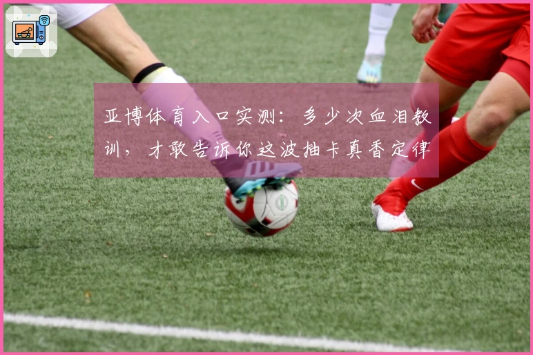 亚博体育入口实测：多少次血泪教训，才敢告诉你这波抽卡真香定律