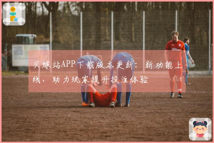 买球站APP下载版本更新：新功能上线，助力玩家提升投注体验